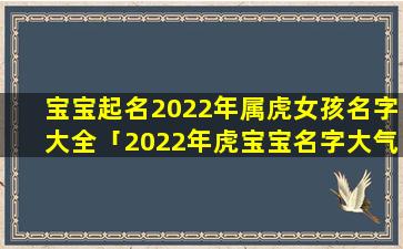 宝宝起名2022年属虎女孩名字大全「2022年虎宝宝名字大气文雅」