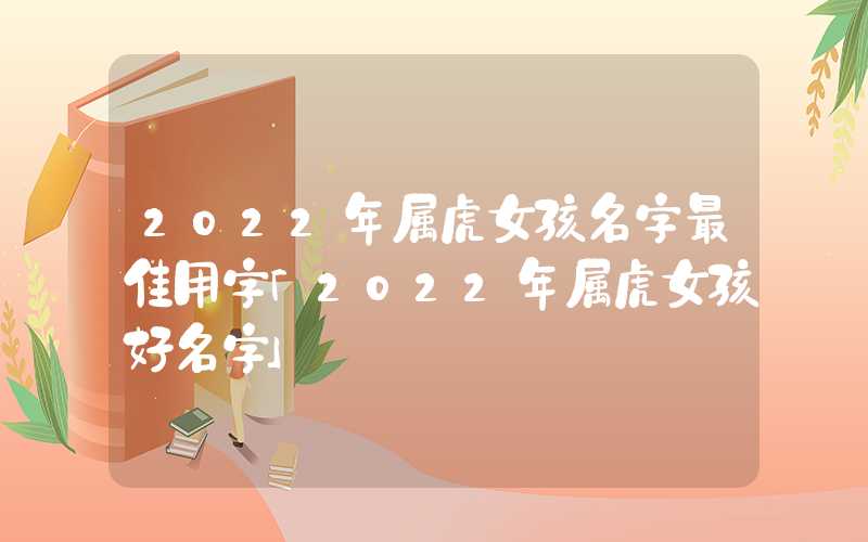 022年属虎女孩名字最佳用字「2022年属虎女孩好名字」"