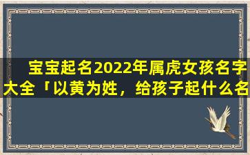 宝宝起名2022年属虎女孩名字大全「以黄为姓，给孩子起什么名字好听」
